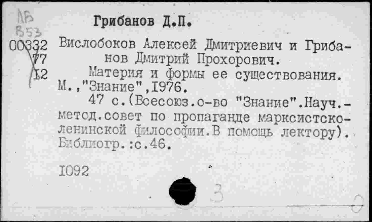 ﻿Я»
00332
V7
42
Грибанов Д.П.
Вислобоков Алексей Дмитриевич и Грибанов Дмитрий Прохорович.
Материя и формы ее существования. М. /’Знание”,1976.
47 с.(Всесоюз.о-во ’’Знание”. Науч. -метод.совет по пропаганде марксистско-ленинской философии.В помощь лектору). Библиогр.:с.46.
1092